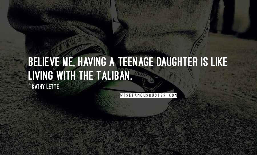 Kathy Lette Quotes: Believe me, having a teenage daughter is like living with the Taliban.