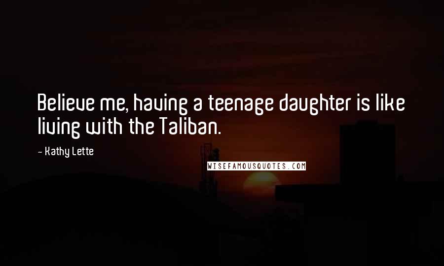 Kathy Lette Quotes: Believe me, having a teenage daughter is like living with the Taliban.