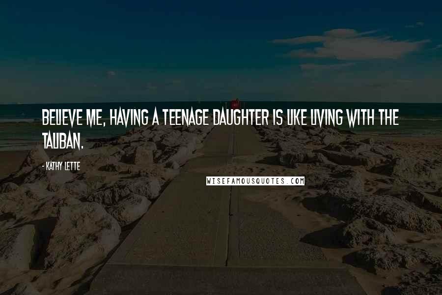 Kathy Lette Quotes: Believe me, having a teenage daughter is like living with the Taliban.