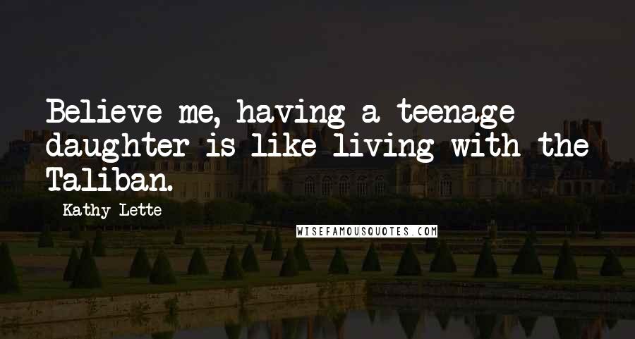 Kathy Lette Quotes: Believe me, having a teenage daughter is like living with the Taliban.