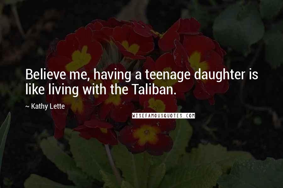 Kathy Lette Quotes: Believe me, having a teenage daughter is like living with the Taliban.