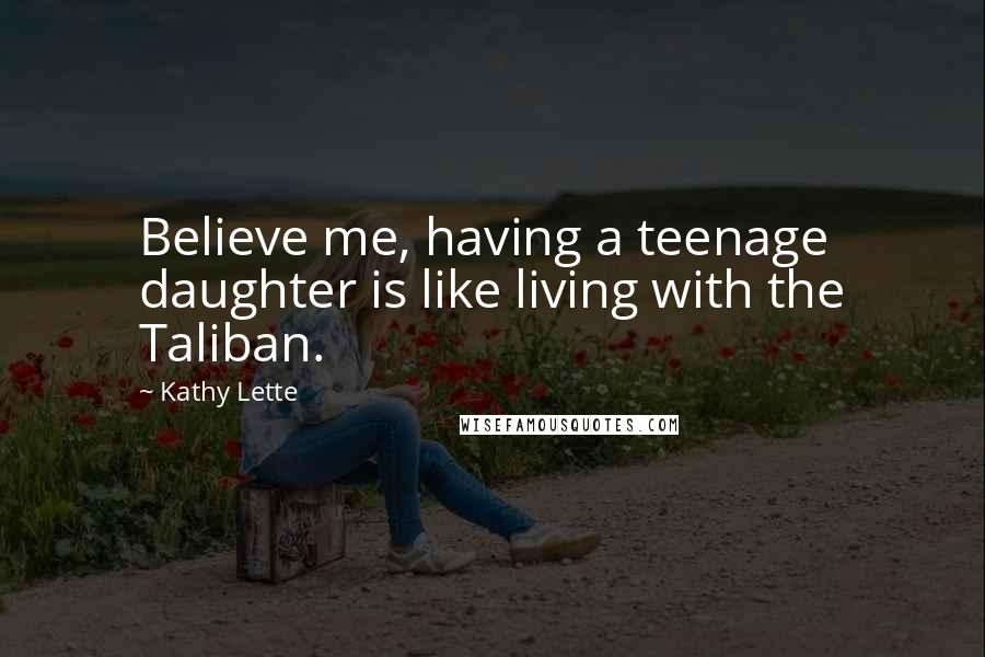 Kathy Lette Quotes: Believe me, having a teenage daughter is like living with the Taliban.