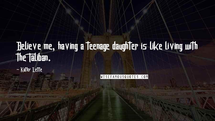 Kathy Lette Quotes: Believe me, having a teenage daughter is like living with the Taliban.