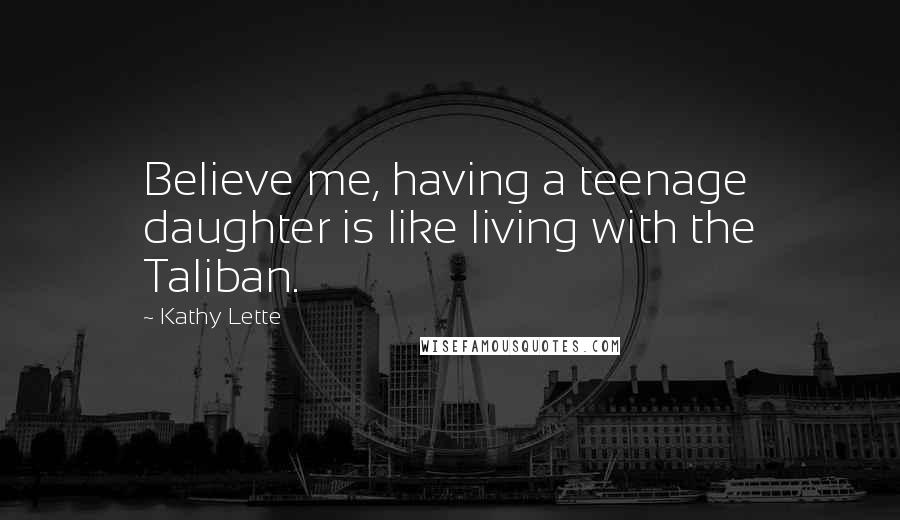 Kathy Lette Quotes: Believe me, having a teenage daughter is like living with the Taliban.