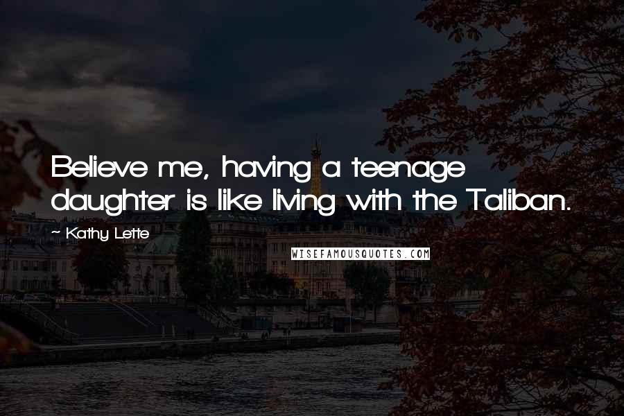 Kathy Lette Quotes: Believe me, having a teenage daughter is like living with the Taliban.