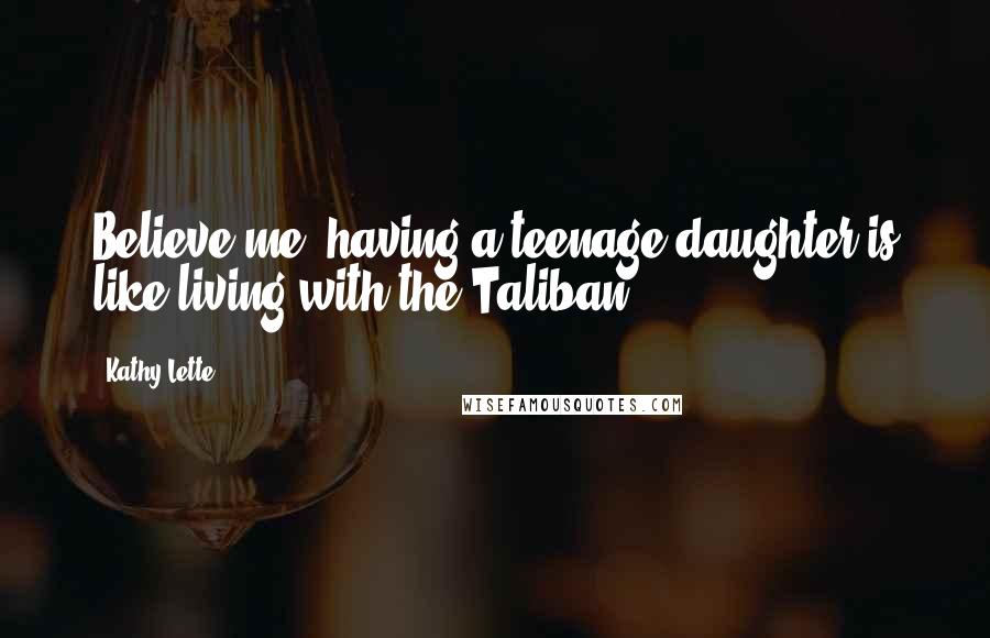 Kathy Lette Quotes: Believe me, having a teenage daughter is like living with the Taliban.