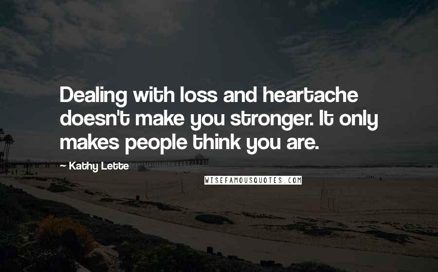 Kathy Lette Quotes: Dealing with loss and heartache doesn't make you stronger. It only makes people think you are.