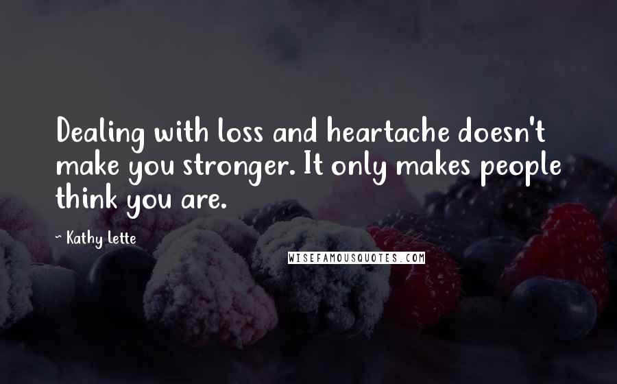 Kathy Lette Quotes: Dealing with loss and heartache doesn't make you stronger. It only makes people think you are.