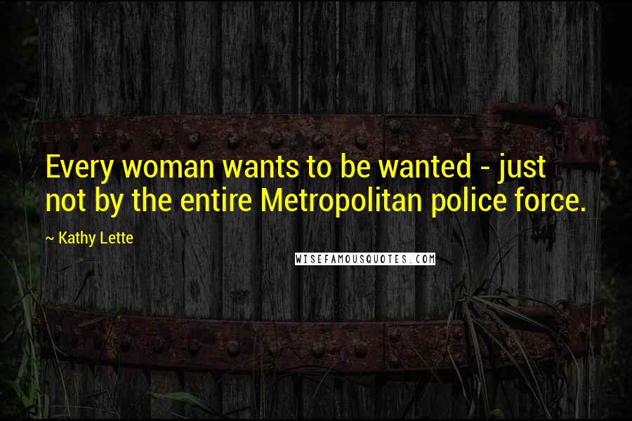 Kathy Lette Quotes: Every woman wants to be wanted - just not by the entire Metropolitan police force.