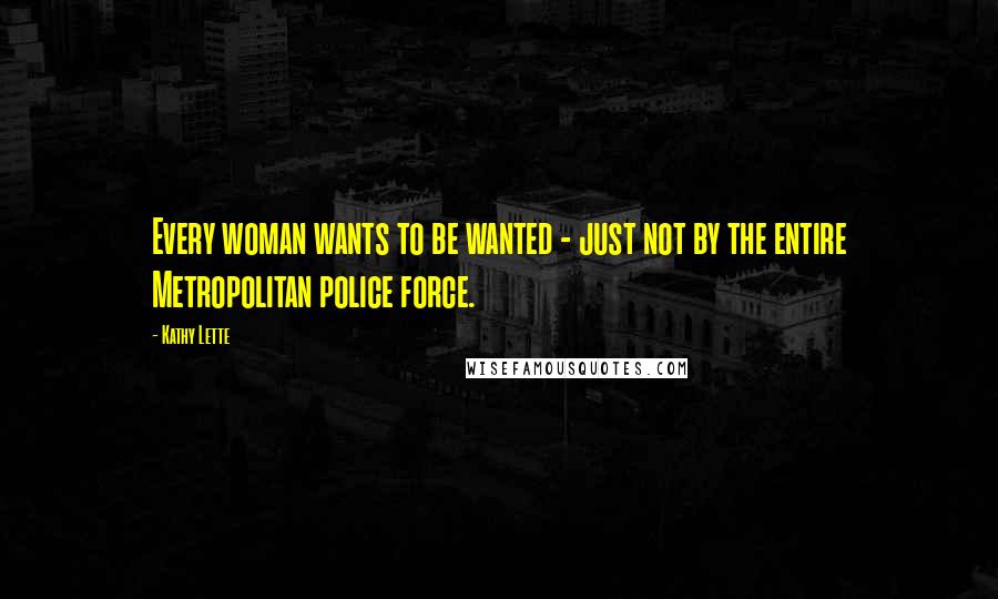 Kathy Lette Quotes: Every woman wants to be wanted - just not by the entire Metropolitan police force.