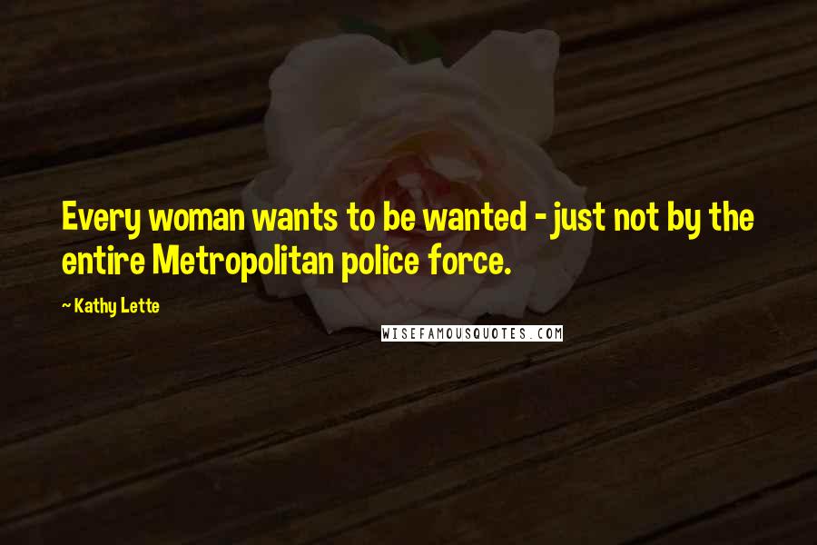 Kathy Lette Quotes: Every woman wants to be wanted - just not by the entire Metropolitan police force.