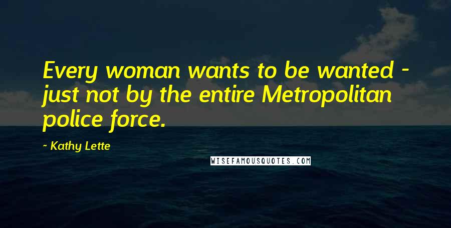 Kathy Lette Quotes: Every woman wants to be wanted - just not by the entire Metropolitan police force.