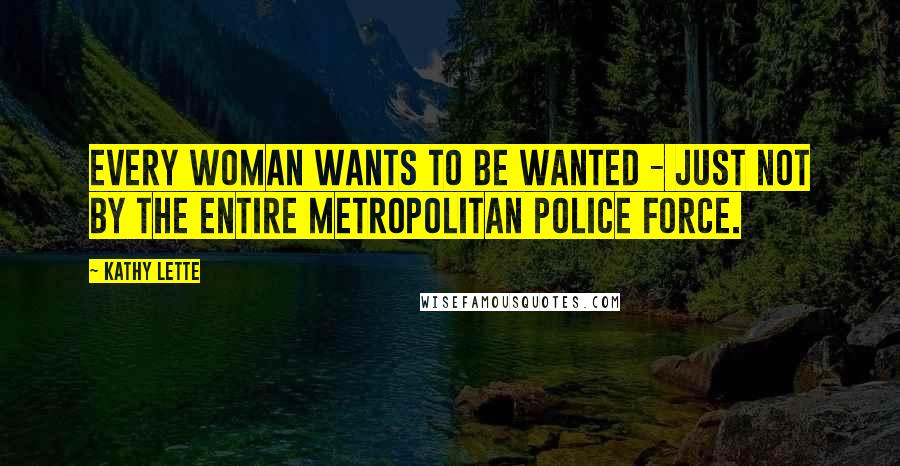 Kathy Lette Quotes: Every woman wants to be wanted - just not by the entire Metropolitan police force.