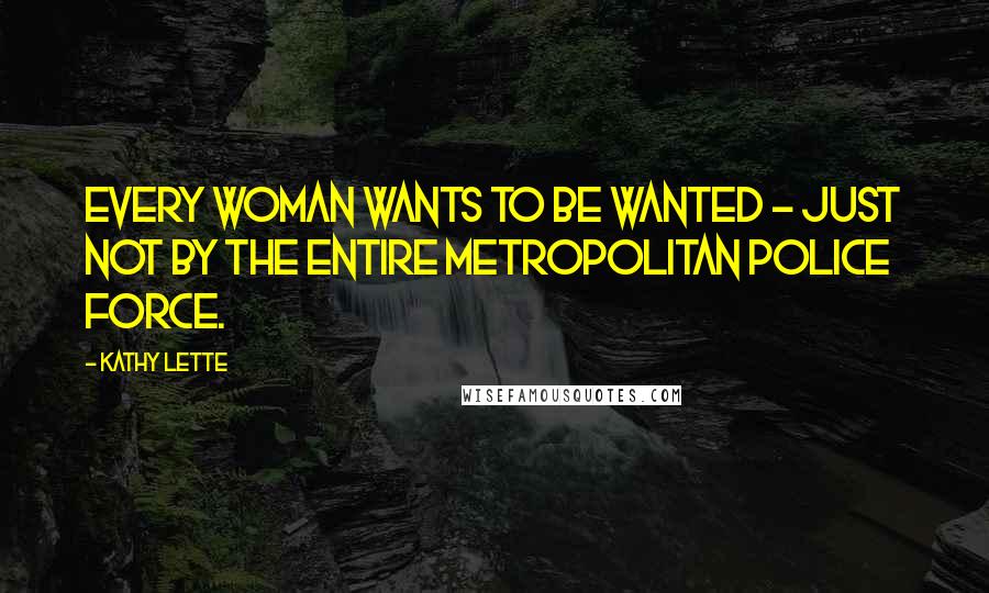 Kathy Lette Quotes: Every woman wants to be wanted - just not by the entire Metropolitan police force.