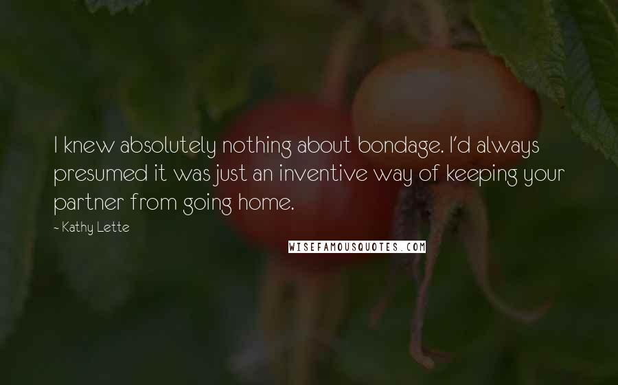 Kathy Lette Quotes: I knew absolutely nothing about bondage. I'd always presumed it was just an inventive way of keeping your partner from going home.