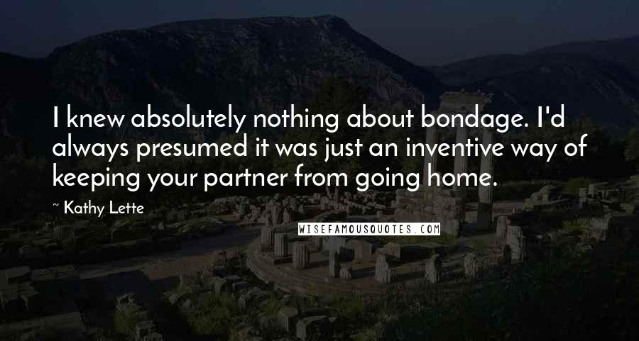 Kathy Lette Quotes: I knew absolutely nothing about bondage. I'd always presumed it was just an inventive way of keeping your partner from going home.