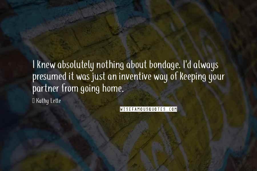 Kathy Lette Quotes: I knew absolutely nothing about bondage. I'd always presumed it was just an inventive way of keeping your partner from going home.