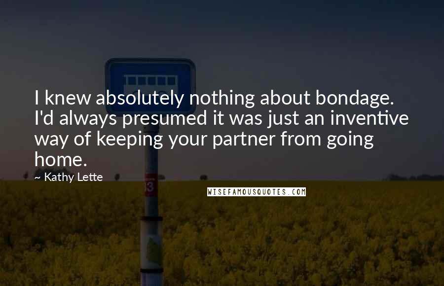 Kathy Lette Quotes: I knew absolutely nothing about bondage. I'd always presumed it was just an inventive way of keeping your partner from going home.