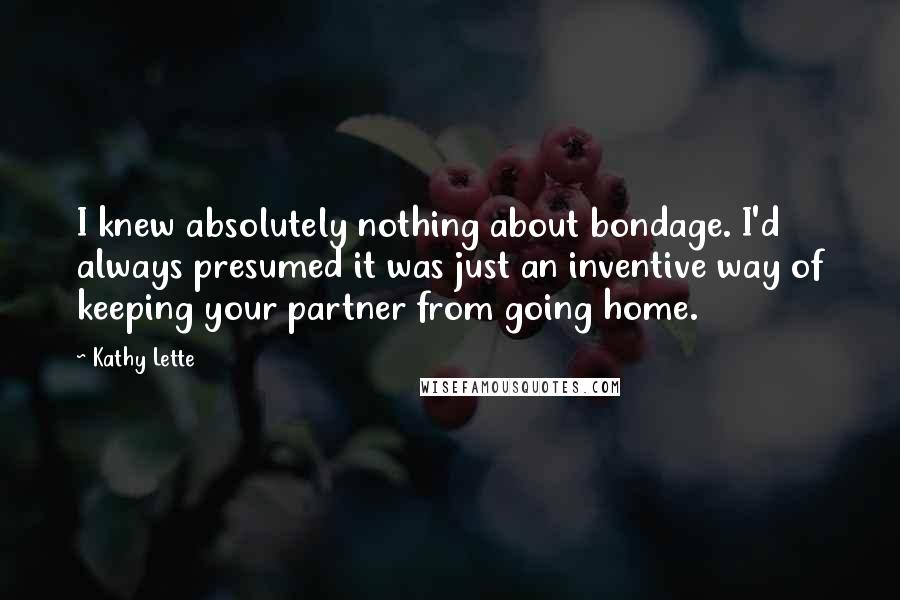 Kathy Lette Quotes: I knew absolutely nothing about bondage. I'd always presumed it was just an inventive way of keeping your partner from going home.