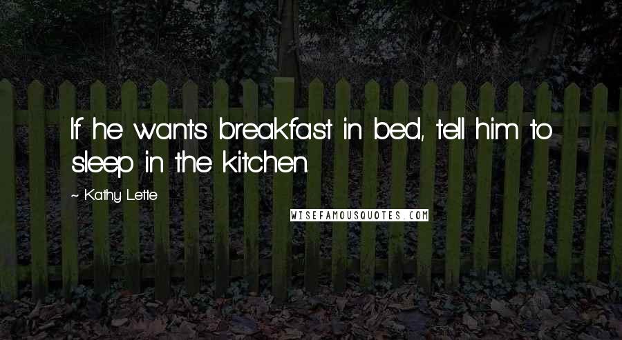 Kathy Lette Quotes: If he wants breakfast in bed, tell him to sleep in the kitchen.