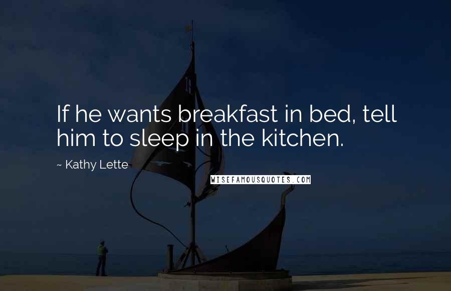 Kathy Lette Quotes: If he wants breakfast in bed, tell him to sleep in the kitchen.