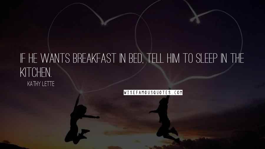 Kathy Lette Quotes: If he wants breakfast in bed, tell him to sleep in the kitchen.