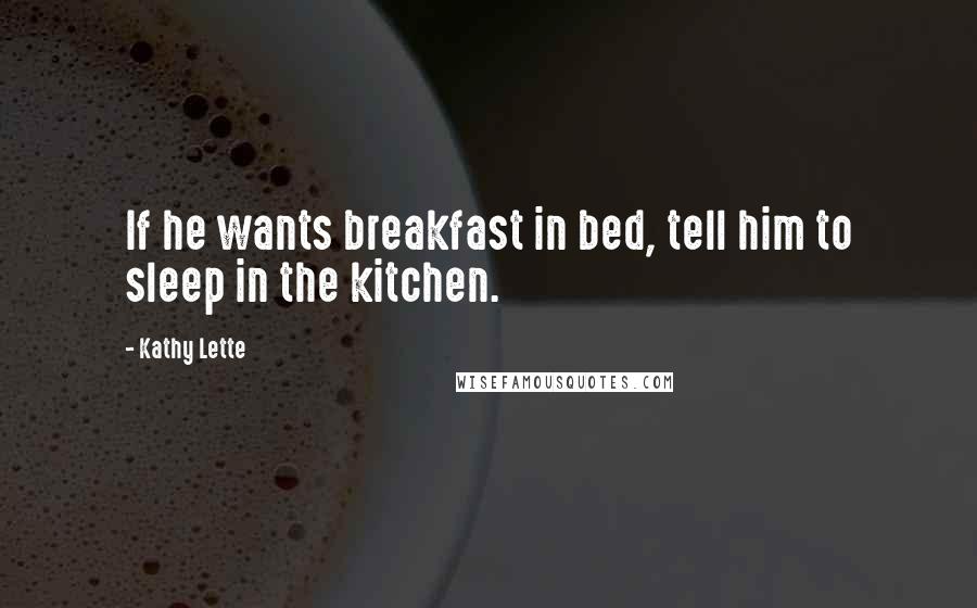 Kathy Lette Quotes: If he wants breakfast in bed, tell him to sleep in the kitchen.