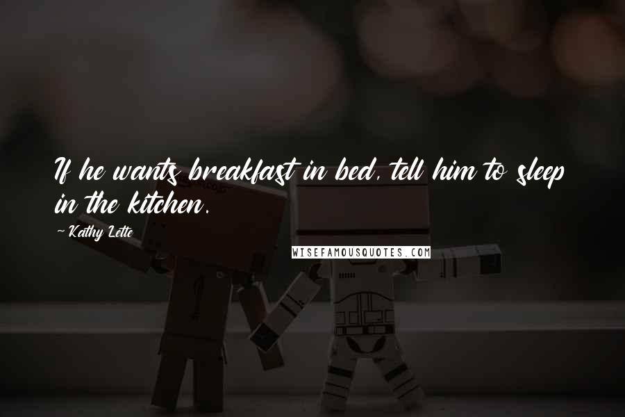 Kathy Lette Quotes: If he wants breakfast in bed, tell him to sleep in the kitchen.
