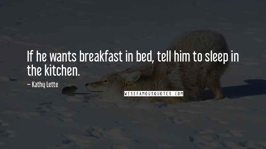 Kathy Lette Quotes: If he wants breakfast in bed, tell him to sleep in the kitchen.
