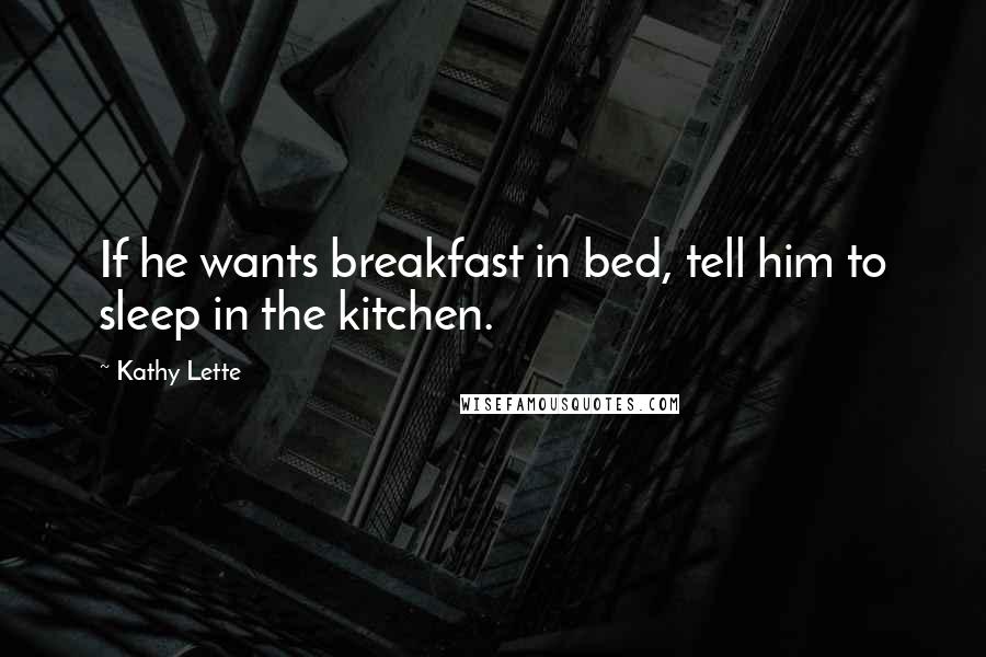 Kathy Lette Quotes: If he wants breakfast in bed, tell him to sleep in the kitchen.