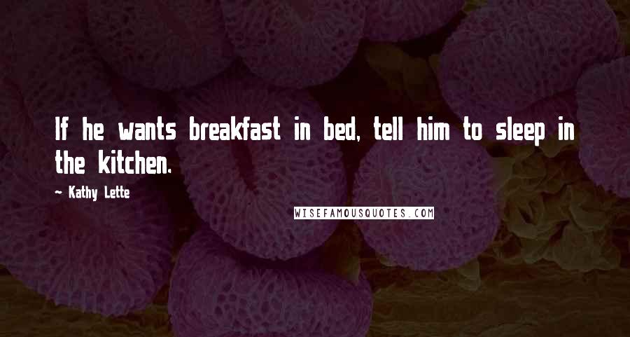 Kathy Lette Quotes: If he wants breakfast in bed, tell him to sleep in the kitchen.