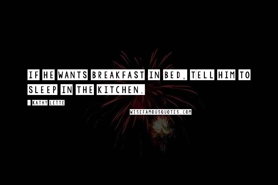 Kathy Lette Quotes: If he wants breakfast in bed, tell him to sleep in the kitchen.
