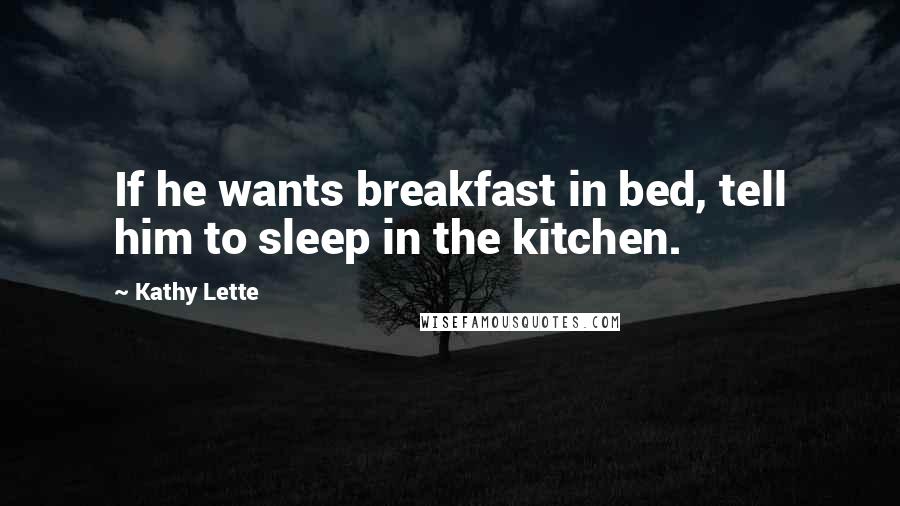 Kathy Lette Quotes: If he wants breakfast in bed, tell him to sleep in the kitchen.