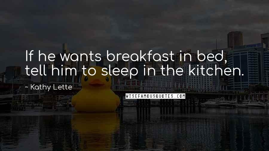 Kathy Lette Quotes: If he wants breakfast in bed, tell him to sleep in the kitchen.