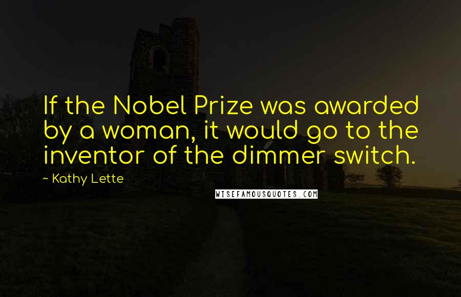 Kathy Lette Quotes: If the Nobel Prize was awarded by a woman, it would go to the inventor of the dimmer switch.
