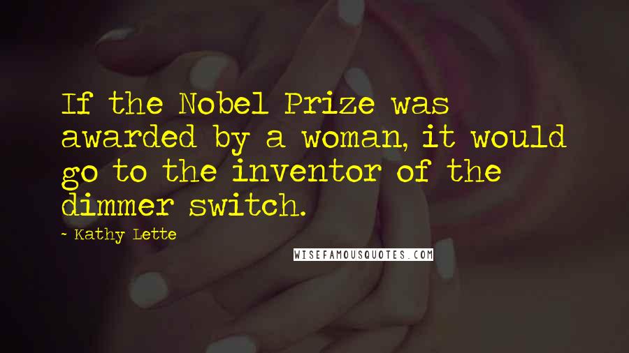 Kathy Lette Quotes: If the Nobel Prize was awarded by a woman, it would go to the inventor of the dimmer switch.