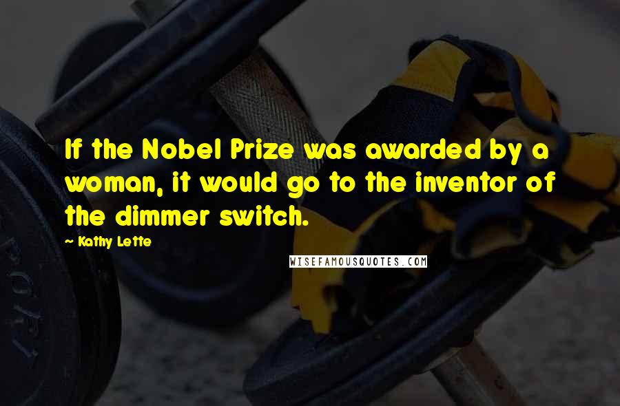 Kathy Lette Quotes: If the Nobel Prize was awarded by a woman, it would go to the inventor of the dimmer switch.