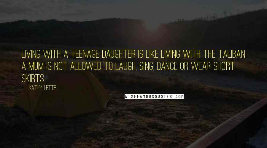 Kathy Lette Quotes: Living with a teenage daughter is like living with the Taliban a mum is not allowed to laugh, sing, dance or wear short skirts