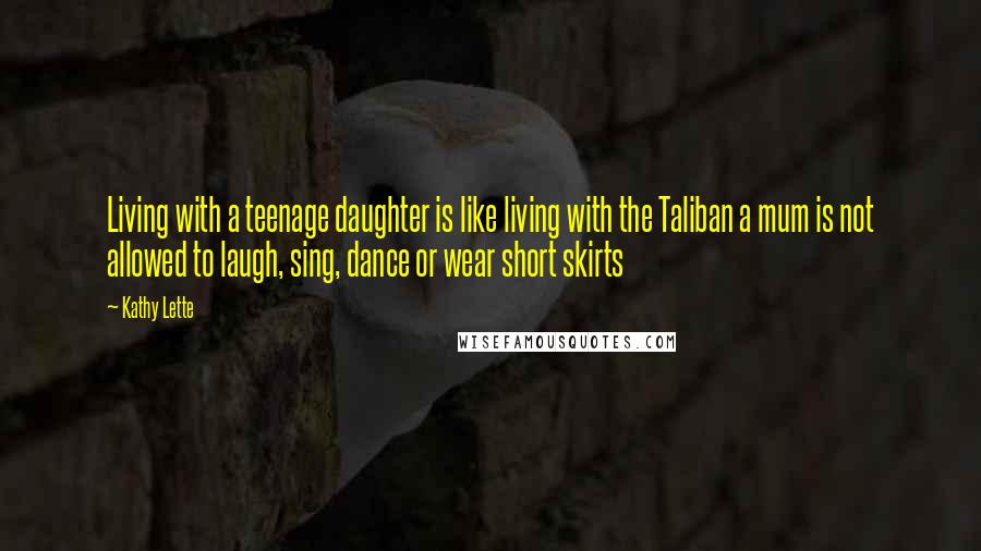 Kathy Lette Quotes: Living with a teenage daughter is like living with the Taliban a mum is not allowed to laugh, sing, dance or wear short skirts