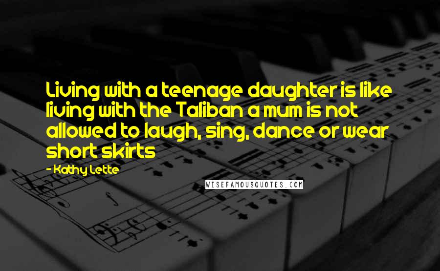 Kathy Lette Quotes: Living with a teenage daughter is like living with the Taliban a mum is not allowed to laugh, sing, dance or wear short skirts