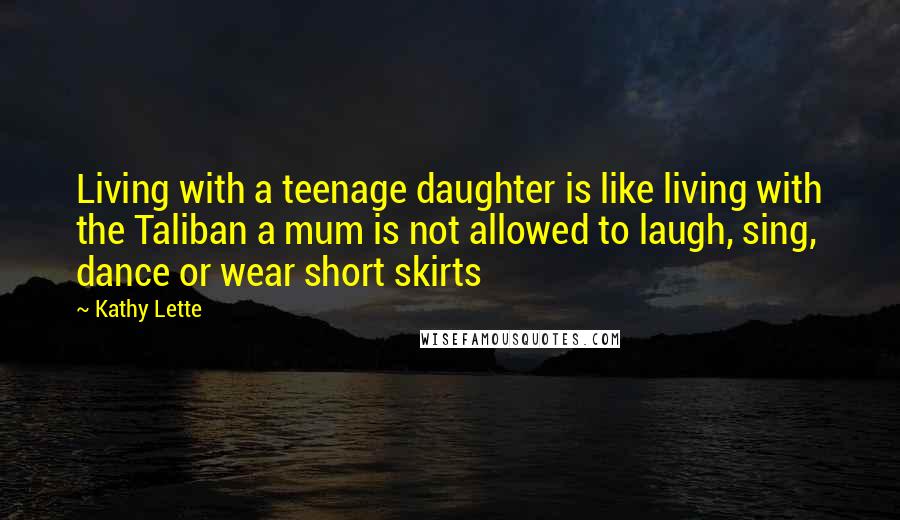 Kathy Lette Quotes: Living with a teenage daughter is like living with the Taliban a mum is not allowed to laugh, sing, dance or wear short skirts