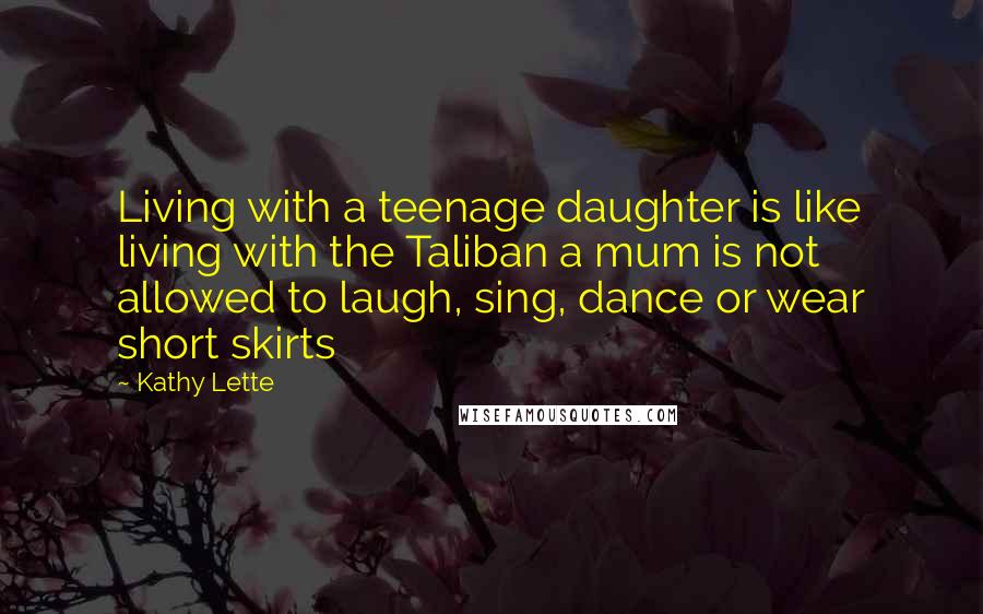 Kathy Lette Quotes: Living with a teenage daughter is like living with the Taliban a mum is not allowed to laugh, sing, dance or wear short skirts