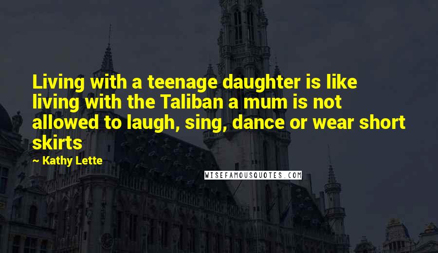 Kathy Lette Quotes: Living with a teenage daughter is like living with the Taliban a mum is not allowed to laugh, sing, dance or wear short skirts