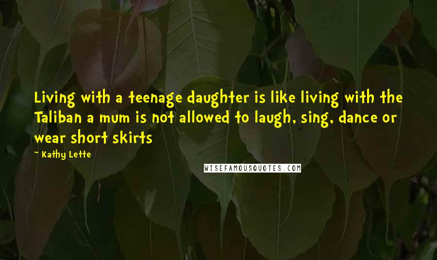 Kathy Lette Quotes: Living with a teenage daughter is like living with the Taliban a mum is not allowed to laugh, sing, dance or wear short skirts