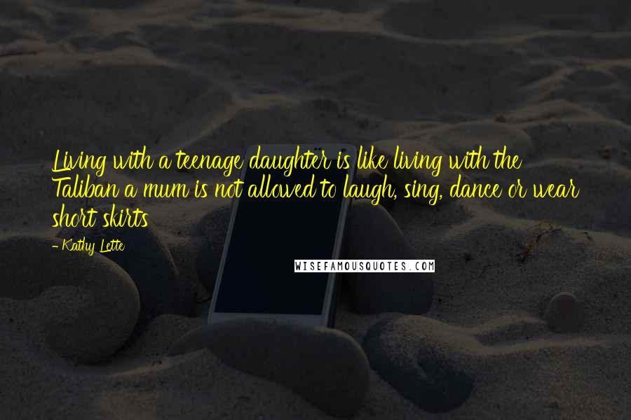 Kathy Lette Quotes: Living with a teenage daughter is like living with the Taliban a mum is not allowed to laugh, sing, dance or wear short skirts