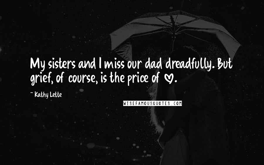 Kathy Lette Quotes: My sisters and I miss our dad dreadfully. But grief, of course, is the price of love.