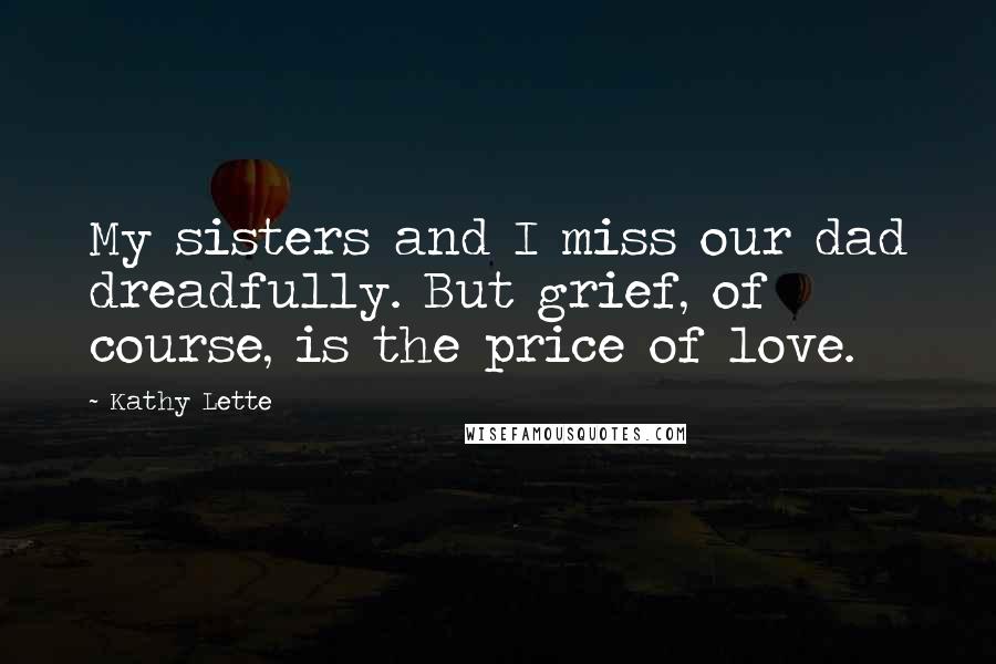 Kathy Lette Quotes: My sisters and I miss our dad dreadfully. But grief, of course, is the price of love.