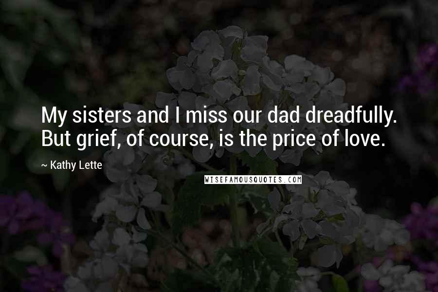 Kathy Lette Quotes: My sisters and I miss our dad dreadfully. But grief, of course, is the price of love.