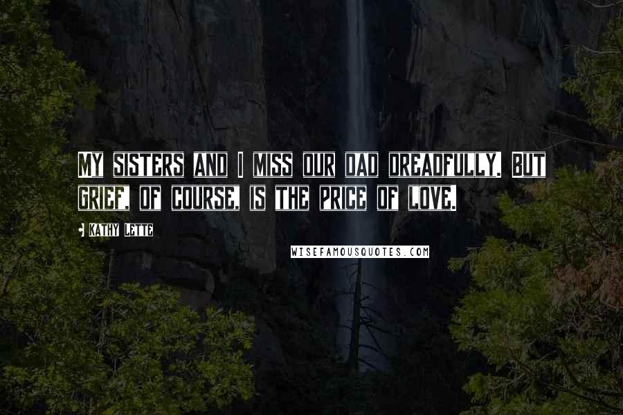 Kathy Lette Quotes: My sisters and I miss our dad dreadfully. But grief, of course, is the price of love.