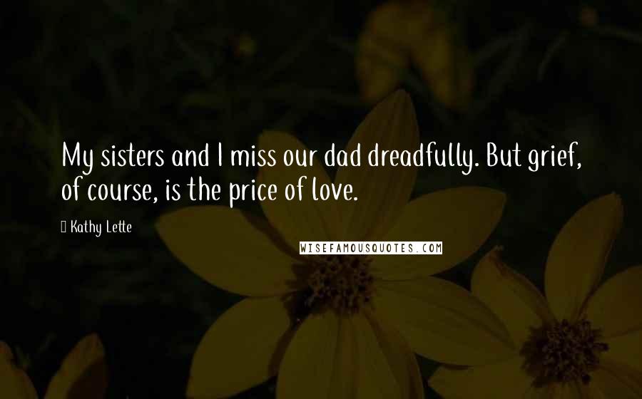 Kathy Lette Quotes: My sisters and I miss our dad dreadfully. But grief, of course, is the price of love.